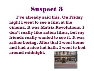 Suspect 3
I’ve already said this. On Friday
night I went to see a film at the
cinema. It was Matrix Revolutions. I
don’t really like action films, but my
friends really wanted to see it. It was
rather boring. After that I went home
and had a nice hot bath. I went to bed
around midnight.
 