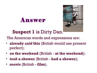 Answer
Suspect 1 is Dirty Dan.
The American words and expressions are:
• already said this (British would use present
perfect);
• on the weekend (British - at the weekend);
• took a shower (British - had a shower);
• movie (British - film).
 