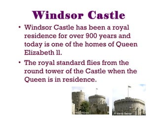 Windsor Castle
• Windsor Castle has been a royal
residence for over 900 years and
today is one of the homes of Queen
Elizabeth ll.
• The royal standard flies from the
round tower of the Castle when the
Queen is in residence.
 