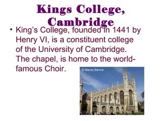 Kings College,
Cambridge
• King’s College, founded in 1441 by
Henry VI, is a constituent college
of the University of Cambridge.
The chapel, is home to the world-
famous Choir.
 
