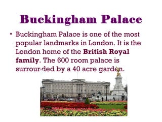 Buckingham Palace
• Buckingham Palace is one of the most
popular landmarks in London. It is the
London home of the British Royal
family. The 600 room palace is
surrounded by a 40 acre garden.
 