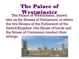The Palace of
Westminster
The Palace of Westminster, known
also as the Houses of Parliament, is where
the two Houses of the Parliament of the
United Kingdom (the House of Lords and
the House of Commons) conduct their
sittings.
 