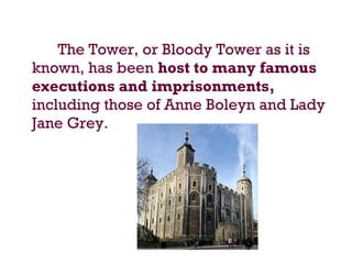 The Tower, or Bloody Tower as it is
known, has been host to many famous
executions and imprisonments,
including those of Anne Boleyn and Lady
Jane Grey.
 