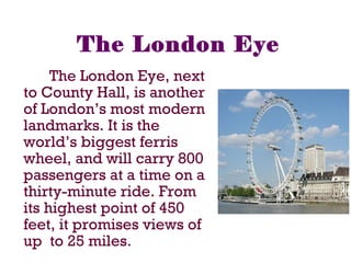 The London Eye
The London Eye, next
to County Hall, is another
of London’s most modern
landmarks. It is the
world’s biggest ferris
wheel, and will carry 800
passengers at a time on a
thirty-minute ride. From
its highest point of 450
feet, it promises views of
up to 25 miles.
 