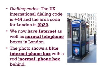 • Dialling codes: The UK
international dialing code
is +44 and the area code
for London is (0)20.
• We now have Internet as
well as normal telephone
boxes in London.
• The photo shows a blue
internet phone box with a
red 'normal' phone box
behind.
 