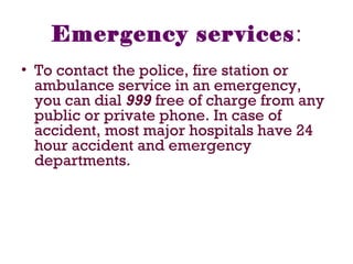 Emergency services:
• To contact the police, fire station or
ambulance service in an emergency,
you can dial 999 free of charge from any
public or private phone. In case of
accident, most major hospitals have 24
hour accident and emergency
departments.
 