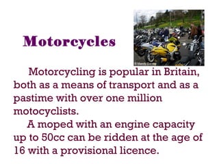 Motorcycles
Motorcycling is popular in Britain,
both as a means of transport and as a
pastime with over one million
motocyclists.
A moped with an engine capacity
up to 50cc can be ridden at the age of
16 with a provisional licence.
 