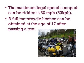 • The maximum legal speed a moped
can be ridden is 30 mph (50kph).
• A full motorcycle licence can be
obtained at the age of 17 after
passing a test.
 
