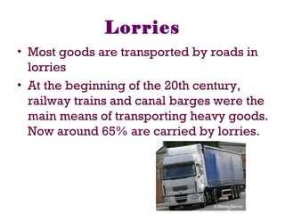 Lorries
• Most goods are transported by roads in
lorries
• At the beginning of the 20th century,
railway trains and canal barges were the
main means of transporting heavy goods.
Now around 65% are carried by lorries.
 