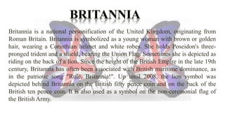 Britannia is a national personification of the United Kingdom, originating from 
Roman Britain. Britannia is symbolized as a young woman with brown or golden 
hair, wearing a Corinthian helmet and white robes. She holds Poseidon's three-pronged 
trident and a shield, bearing the Union Flag. Sometimes she is depicted as 
riding on the back of a lion. Since the height of the British Empire in the late 19th 
century, Britannia has often been associated with British maritime dominance, as 
in the patriotic song "Rule, Britannia!". Up until 2008, the lion symbol was 
depicted behind Britannia on the British fifty pence coin and on the back of the 
British ten pence coin. It is also used as a symbol on the non-ceremonial flag of 
the British Army. 
 