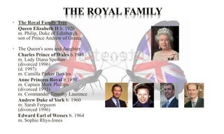 • The Royal Family Tree 
Queen Elizabeth II b. 1926 
m. Philip, Duke of Edinburgh 
son of Prince Andrew of Greece 
• The Queen's sons and daughter 
Charles Prince of Wales b.1948 
m. Lady Diana Spencer 
(divorced 1996) 
(d. 1997) 
m. Camilla Parker Bowles 
Anne Princess Royal b.1950 
m. Captain Mark Phillips 
(divorced 1993) 
m. Commander Timothy Laurence 
Andrew Duke of York b. 1960 
m. Sarah Ferguson 
(divorced 1996) 
Edward Earl of Wessex b. 1964 
m. Sophie Rhys-Jones 
 