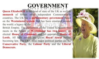 Queen Elizabeth II is the head of state of the UK as well as 
monarch of fifteen other independent Commonwealth 
countries. The UK has a parliamentary government based 
on the Westminster system that has been emulated around 
the world: a legacy of the 
British Empire. The parliament of the United Kingdom that 
meets in the Palace of Westminster has two houses; an 
elected House of Commons and an appointed House of 
Lords. All bills passed are given Royal Assent before 
becoming law. The UK's three major political parties are the 
Conservative Party, the Labour Party and the Liberal 
Democrats. 
 