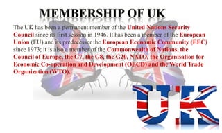 The UK has been a permanent member of the United Nations Security 
Council since its first session in 1946. It has been a member of the European 
Union (EU) and its predecessor the European Economic Community (EEC) 
since 1973; it is also a member of the Commonwealth of Nations, the 
Council of Europe, the G7, the G8, the G20, NATO, the Organisation for 
Economic Co-operation and Development (OECD) and the World Trade 
Organization (WTO). 
 