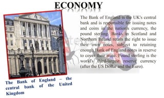 The Bank of England is the UK's central 
bank and is responsible for issuing notes 
and coins in the nation's currency, the 
pound sterling. Banks in Scotland and 
Northern Ireland retain the right to issue 
their own notes, subject to retaining 
enough Bank of England notes in reserve 
to cover their issue. Pound sterling is the 
world's third-largest reserve currency 
(after the US Dollar and the Euro). 
 