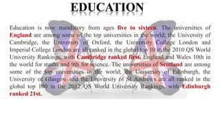 Education is now mandatory from ages five to sixteen. The universities of 
England are among some of the top universities in the world; the University of 
Cambridge, the University of Oxford, the University College London and 
Imperial College London are all ranked in the global top 10 in the 2010 QS World 
University Rankings, with Cambridge ranked first. England and Wales 10th in 
the world for maths and 9th for science. The universities of Scotland are among 
some of the top universities in the world; the University of Edinburgh, the 
University of Glasgow and the University of St Andrews are all ranked in the 
global top 100 in the 2012 QS World University Rankings, with Edinburgh 
ranked 21st. 
 