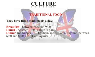 TRADITIONAL FOOD 
They have three main meals a day: 
Breakfast - between 7:00 and 9:00, 
Lunch - between 12:00 and 1:30 p.m. 
Dinner (or Supper) - The main meal. Eaten anytime between 
6:30 and 8:00 p.m. (Evening meal) 
 