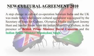 A step change in cultural co-operation between India and the UK 
was made today when a new cultural agreement was signed by the 
Secretary of State for Culture, Olympics, Media and Sport Jeremy 
Hunt and Jawhar Sircar from the Indian Ministry of Culture, in the 
presence of British Prime Minister David Cameron and the 
Indian Prime Minister Manmohan Singh. 
 