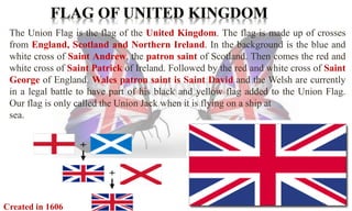 The Union Flag is the flag of the United Kingdom. The flag is made up of crosses 
from England, Scotland and Northern Ireland. In the background is the blue and 
white cross of Saint Andrew, the patron saint of Scotland. Then comes the red and 
white cross of Saint Patrick of Ireland. Followed by the red and white cross of Saint 
George of England. Wales patron saint is Saint David and the Welsh are currently 
in a legal battle to have part of his black and yellow flag added to the Union Flag. 
Our flag is only called the Union Jack when it is flying on a ship at 
sea. 
Created in 1606 
 