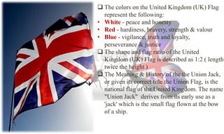  The colors on the United Kingdom (UK) Flag 
represent the following: 
• White - peace and honesty 
• Red - hardiness, bravery, strength & valour 
• Blue - vigilance, truth and loyalty, 
perseverance & justice 
 The shape and flag ratio of the United 
Kingdom (UK) Flag is described as 1:2 ( length 
twice the height ) 
 The Meaning & History of the the Union Jack, 
or given its correct title the Union Flag, is the 
national flag of the United Kingdom. The name 
"Union Jack" derives from its early use as a 
'jack' which is the small flag flown at the bow 
of a ship. 
 