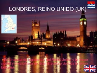 LONDRES, REINO UNIDO (UK)
●Es la capital de Inglaterra y del Reino Unido, y la mayor
ciudad y área urbana de Gran Bretaña y de toda la Unión
Europea.
 