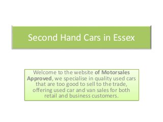 Second Hand Cars in Essex
Welcome to the website of Motorsales
Approved, we specialise in quality used cars
that are too good to sell to the trade,
offering used car and van sales for both
retail and business customers.
 