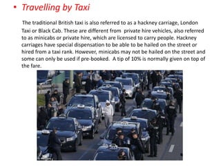 • Travelling by Taxi
The traditional British taxi is also referred to as a hackney carriage, London
Taxi or Black Cab. These are different from private hire vehicles, also referred
to as minicabs or private hire, which are licensed to carry people. Hackney
carriages have special dispensation to be able to be hailed on the street or
hired from a taxi rank. However, minicabs may not be hailed on the street and
some can only be used if pre-booked. A tip of 10% is normally given on top of
the fare.
 