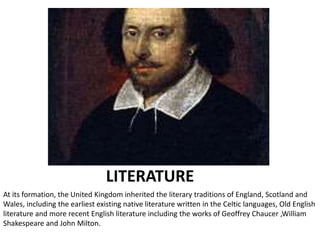 LITERATURE
At its formation, the United Kingdom inherited the literary traditions of England, Scotland and
Wales, including the earliest existing native literature written in the Celtic languages, Old English
literature and more recent English literature including the works of Geoffrey Chaucer ,William
Shakespeare and John Milton.
 