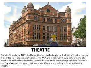 THEATRE
From its formation in 1707, the United Kingdom has had a vibrant tradition of theatre, much of
it inherited from England and Scotland. The West End is the main theatre district in the UK,
which is located in the West End of London.The West End's Theatre Royal in Covent Garden in
the City of Westminster dates back to the mid 17th century, making it the oldest London
theatre.
 