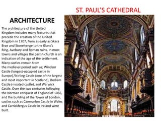 ARCHITECTURE
ST. PAUL’S CATHEDRAL
The architecture of the United
Kingdom includes many features that
precede the creation of the United
Kingdom in 1707, from as early as Skara
Brae and Stonehenge to the Giant's
Ring, Avebury and Roman ruins. In most
towns and villages the parish church is an
indication of the age of the settlement.
Many castles remain from
the medieval period such as; Windsor
Castle (longest-occupied castle in
Europe),]Stirling Castle (one of the largest
and most important in Scotland), Bodiam
Castle (moated castle), and Warwick
Castle. Over the two centuries following
the Norman conquest of England of 1066,
and the building of the Tower of London,
castles such as Caernarfon Castle in Wales
and Carrickfergus Castle in Ireland were
built.
 