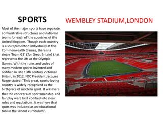 SPORTS WEMBLEY STADIUM,LONDON
Most of the major sports have separate
administrative structures and national
teams for each of the countries of the
United Kingdom. Though each country
is also represented individually at the
Commonwealth Games, there is a
single 'Team GB’ (for Great Britain) that
represents the UK at the Olympic
Games. With the rules and codes of
many modern sports invented and
codified in late 19th century Victorian
Britain, in 2012, IOC President Jacques
Rogge stated; "This great, sports-loving
country is widely recognized as the
birthplace of modern sport. It was here
that the concepts of sportsmanship and
fair play were first codified into clear
rules and regulations. It was here that
sport was included as an educational
tool in the school curriculum".
 