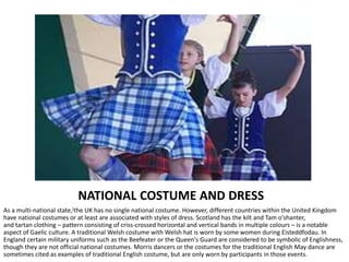 NATIONAL COSTUME AND DRESS
As a multi-national state,[the UK has no single national costume. However, different countries within the United Kingdom
have national costumes or at least are associated with styles of dress. Scotland has the kilt and Tam o'shanter,
and tartan clothing – pattern consisting of criss-crossed horizontal and vertical bands in multiple colours – is a notable
aspect of Gaelic culture. A traditional Welsh costume with Welsh hat is worn by some women during Eisteddfodau. In
England certain military uniforms such as the Beefeater or the Queen's Guard are considered to be symbolic of Englishness,
though they are not official national costumes. Morris dancers or the costumes for the traditional English May dance are
sometimes cited as examples of traditional English costume, but are only worn by participants in those events.
 
