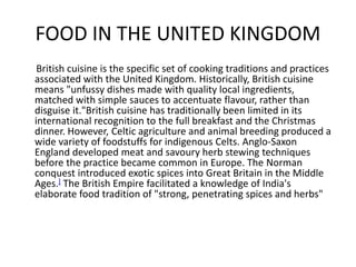 FOOD IN THE UNITED KINGDOM
British cuisine is the specific set of cooking traditions and practices
associated with the United Kingdom. Historically, British cuisine
means "unfussy dishes made with quality local ingredients,
matched with simple sauces to accentuate flavour, rather than
disguise it."British cuisine has traditionally been limited in its
international recognition to the full breakfast and the Christmas
dinner. However, Celtic agriculture and animal breeding produced a
wide variety of foodstuffs for indigenous Celts. Anglo-Saxon
England developed meat and savoury herb stewing techniques
before the practice became common in Europe. The Norman
conquest introduced exotic spices into Great Britain in the Middle
Ages.] The British Empire facilitated a knowledge of India's
elaborate food tradition of "strong, penetrating spices and herbs"
 