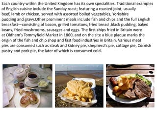 Each country within the United Kingdom has its own specialities. Traditional examples
of English cuisine include the Sunday roast; featuring a roasted joint, usually
beef, lamb or chicken, served with assorted boiled vegetables, Yorkshire
pudding and gravy.Other prominent meals include fish and chips and the full English
breakfast—consisting of bacon, grilled tomatoes, fried bread ,black pudding, baked
beans, fried mushrooms, sausages and eggs. The first chips fried in Britain were
at Oldham's Tommyfield Market in 1860, and on the site a blue plaque marks the
origin of the fish and chip shop and fast food industries in Britain. Various meat
pies are consumed such as steak and kidney pie, shepherd's pie, cottage pie, Cornish
pastry and pork pie, the later of which is consumed cold.
 