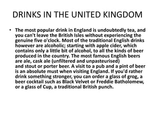 DRINKS IN THE UNITED KINGDOM
• The most popular drink in England is undoubtedly tea, and
you can't leave the British Isles without experiencing the
genuine five o'clock. Most of the traditional English drinks
however are alcoholic; starting with apple cider, which
contains only a little bit of alcohol, to all the kinds of beer
produced in the country. The most famous English beers
are ale, cask ale (unfiltered and unpasteurised)
and stout or porter beer. A visit to a pub and a pint of beer
is an absolute must when visiting England. If you'd rather
drink something stronger, you can order a glass of grog, a
beer cocktail such as Black Velvet or Freddie Batholomew,
or a glass of Cup, a traditional British punch.
 