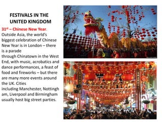 FESTIVALS IN THE
UNITED KINGDOM
31st – Chinese New Year.
Outside Asia, the world’s
biggest celebration of Chinese
New Year is in London – there
is a parade
through Chinatown in the West
End, with music, acrobatics and
dance performances, a feast of
food and fireworks – but there
are many more events around
the UK. Cities
including Manchester, Nottingh
am, Liverpool and Birmingham
usually host big street parties.
 