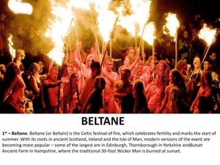 BELTANE
1st – Beltane. Beltane (or Beltain) is the Celtic festival of fire, which celebrates fertility and marks the start of
summer. With its roots in ancient Scotland, Ireland and the Isle of Man, modern versions of the event are
becoming more popular – some of the largest are in Edinburgh, Thornborough in Yorkshire andButser
Ancient Farm in Hampshire, where the traditional 30-foot Wicker Man is burned at sunset.
 