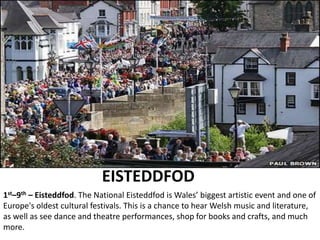 EISTEDDFOD
1st–9th – Eisteddfod. The National Eisteddfod is Wales’ biggest artistic event and one of
Europe's oldest cultural festivals. This is a chance to hear Welsh music and literature,
as well as see dance and theatre performances, shop for books and crafts, and much
more.
 