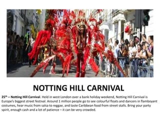 NOTTING HILL CARNIVAL
25th – Notting Hill Carnival. Held in west London over a bank holiday weekend, Notting Hill Carnival is
Europe’s biggest street festival. Around 1 million people go to see colourful floats and dancers in flamboyant
costumes, hear music from salsa to reggae, and taste Caribbean food from street stalls. Bring your party
spirit, enough cash and a lot of patience – it can be very crowded.
 