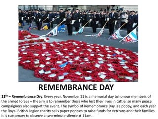 REMEMBRANCE DAY
11th – Remembrance Day. Every year, November 11 is a memorial day to honour members of
the armed forces – the aim is to remember those who lost their lives in battle, so many peace
campaigners also support the event. The symbol of Remembrance Day is a poppy, and each year
the Royal British Legion charity sells paper poppies to raise funds for veterans and their families.
It is customary to observe a two-minute silence at 11am.
 