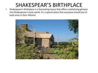 SHAKESPEAR’S BIRTHPLACE
• Shakespeare's Birthplace is a fascinating house that offers a tantalising glimpse
into Shakespeare's early world. It's a special place that everyone should see at
least once in their lifetime.
 