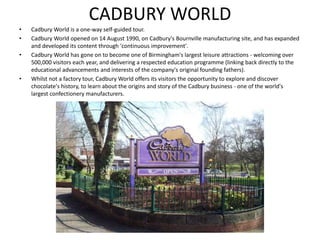 CADBURY WORLD
• Cadbury World is a one-way self-guided tour.
• Cadbury World opened on 14 August 1990, on Cadbury's Bournville manufacturing site, and has expanded
and developed its content through 'continuous improvement'.
• Cadbury World has gone on to become one of Birmingham's largest leisure attractions - welcoming over
500,000 visitors each year, and delivering a respected education programme (linking back directly to the
educational advancements and interests of the company's original founding fathers).
• Whilst not a factory tour, Cadbury World offers its visitors the opportunity to explore and discover
chocolate's history, to learn about the origins and story of the Cadbury business - one of the world's
largest confectionery manufacturers.
 