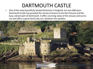 DARTMOUTH CASTLE
• One of the most beautifully located fortresses in England. For over 600 years
Dartmouth Castle has guarded the narrow entrance to the Dart Estuary and the
busy, vibrant port of Dartmouth. It offers stunning views of the estuary and out to
sea and offers a great family day out, whatever the weather.
 