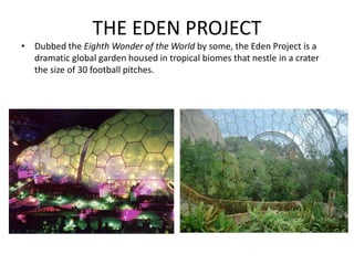 THE EDEN PROJECT
• Dubbed the Eighth Wonder of the World by some, the Eden Project is a
dramatic global garden housed in tropical biomes that nestle in a crater
the size of 30 football pitches.
 