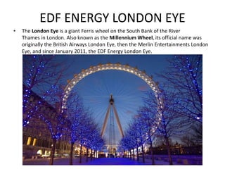 EDF ENERGY LONDON EYE
• The London Eye is a giant Ferris wheel on the South Bank of the River
Thames in London. Also known as the Millennium Wheel, its official name was
originally the British Airways London Eye, then the Merlin Entertainments London
Eye, and since January 2011, the EDF Energy London Eye.
 