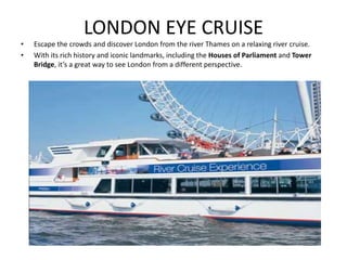 LONDON EYE CRUISE
• Escape the crowds and discover London from the river Thames on a relaxing river cruise.
• With its rich history and iconic landmarks, including the Houses of Parliament and Tower
Bridge, it’s a great way to see London from a different perspective.
 