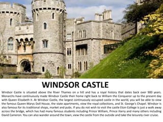 WINDSOR CASTLE
Windsor Castle is situated above the River Thames on a hill and has a royal history that dates back over 900 years.
Monarchs have continuously made Windsor Castle their home right back to William the Conqueror up to the present day
with Queen Elizabeth II. At Windsor Castle, the largest continuously occupied castle in the world, you will be able to view
the famous Queen Marys Doll House, the state apartments, view the royal collections, and St. George's Chapel. Windsor is
also famous for its traditional shops, market and pubs. If you do not wish to visit the castle Eton College is just a walk away
across the bridge, which has had many famous students including Prince William, Prince Harry and many others including
David Cameron. You can also wander around the town, view the castle from the outside and take the leisurely river cruise.
 