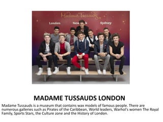MADAME TUSSAUDS LONDON
Madame Tussauds is a museum that contains wax models of famous people. There are
numerous galleries such as Pirates of the Caribbean, World leaders, Warhol's women The Royal
Family, Sports Stars, the Culture zone and the History of London.
 