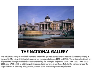 THE NATIONAL GALLERY
The National Gallery in London is home to one of the greatest collections of western European painting in
the world. More than 2300 paintings embrace the years between 1250 and 1900. The entire collection is on
display in four wings on the main floor where they are arranged by period: 1250-1500, 1500-1600, 1600-
1700, and 1700-1900. In addition paintings are displayed on a lower floor. To help the visitor manage the
large number of paintings and galleries, various trails and audio guides are provided.
 