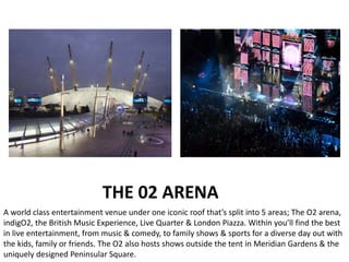 THE 02 ARENA
A world class entertainment venue under one iconic roof that’s split into 5 areas; The O2 arena,
indigO2, the British Music Experience, Live Quarter & London Piazza. Within you’ll find the best
in live entertainment, from music & comedy, to family shows & sports for a diverse day out with
the kids, family or friends. The O2 also hosts shows outside the tent in Meridian Gardens & the
uniquely designed Peninsular Square.
 