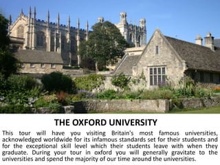 THE OXFORD UNIVERSITY
This tour will have you visiting Britain's most famous universities,
acknowledged worldwide for its infamous standards set for their students and
for the exceptional skill level which their students leave with when they
graduate. During your tour in oxford you will generally gravitate to the
universities and spend the majority of our time around the universities.
 